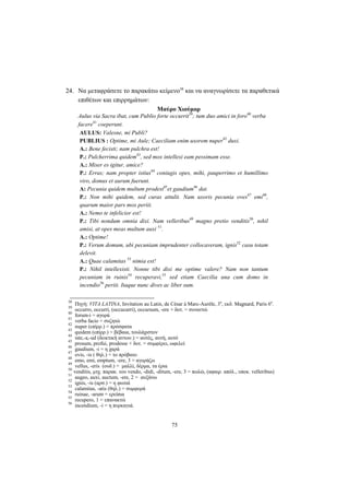 75
24. Να μεταφράσετε το παρακάτω κείμενο38
και να αναγνωρίσετε τα παραθετικά
επιθέτων και επιρρημάτων:
Μαύρο Χιούμορ
Aulus via Sacra ibat, cum Publio forte occurrit39
; tum duo amici in foro40
verba
facere41
coeperunt.
AULUS: Valesne, mi Publi?
PUBLIUS : Optime, mi Aule; Caeciliam enim uxorem nuper42
duxi.
Α.: Bene fecisti; nam pulchra est!
P.: Pulcherrima quidem43
, sed mox intellexi eam pessimam esse.
A.: Miser es igitur, amice?
P.: Erras; nam propter istius44
coniugis opes, mihi, pauperrimo et humillimo
viro, domus et aurum fuerunt.
A: Pecunia quidem multum prodest45
et gaudium46
dat.
P.: Non mihi quidem, sed curas attulit. Nam uxoris pecunia oves47
emi48
,
quarum maior pars mox periit.
A.: Nemo te infelicior est!
P.: Tibi nondum omnia dixi. Nam velleribus49
magno pretio venditis50
, nιhil
amisi, at opes meas multum auxi 51
.
A.: Optime!
P.: Verum domum, ubi pecuniam imprudenter collocaveram, ignis52
casu totam
delevit.
A.: Quae calamitas 53
nimia est!
P.: Nihil intellexisti. Nonne tibi dixi me optime valere? Nam non tantum
pecuniam in ruinis54
recuperavi,55
sed etiam Caecilia una cum domo in
incendio56
periit. Itaque nunc dives ac liber sum.
38
Πηγή: VITA LATINA, Invitation au Latin, de César à Marc-Aurèle, 3e
, εκδ. Magnard, Paris 6e
.
39
occurro, occurri, (occucurri), occursum, -ere + δοτ. = συναντώ
40
forum-i = αγορά
41
verba facio = συζητώ
42
nuper (επίρρ.) = πρόσφατα
43
quidem (επίρρ.) = βέβαια, τουλάχιστον
44
iste,-a,-ud (δεικτική αντων.) = αυτός, αυτή, αυτό
45
prosum, profui, prodesse + δοτ. = συμφέρει, ωφελεί
46
gaudium, -i = η χαρά
47
ovis, -is ( θηλ.) = το πρόβατο
48
emo, emi, emptum, -ere, 3 = αγοράζω
49
vellus, -eris (ουδ.) = μαλλί, δέρμα, τα έρια
50
venditis, μτχ. παρακ. του vendo, -didi, -ditum, -ere, 3 = πωλώ, (αφαιρ. απόλ., υποκ. velleribus)
51
augeo, auxi, auctum, -ere, 2 = αυξάνω
52
ignis, -is (αρσ.) = η φωτιά
53
calamitas, -atis (θηλ.) = συμφορά
54
ruinae, -arum = ερείπια
55
recupero, 1 = επανακτώ
56
incendium, -i = η πυρκαγιά.
 