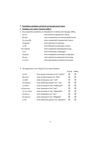 77
2. Ερωτήσεις-ασκήσεις κλειστού (αντικειμενικού) τύπου
I. Ασκήσεις του τύπου “Σωστό-Λάθος”
1. Στις παρακάτω προτάσεις να διαγράψετε το σκέλος που περιέχει λάθος.
α) suo είναι δοτική ή αφαιρετική ενικού;
β) haec είναι ονομαστική ή αιτιατική πληθυντικού;
γ) ea puella είναι ονομαστική ή αφαιρετική ενικού;
δ) dignius είναι αρσενικό ή ουδέτερο;
ε) illi είναι θηλυκού ή ουδετέρου γένους;
στ) salutem είναι ουσιαστικό προσηγορικό ή όχι;
ζ) ut είναι σύνδεσμος ή επίρρημα;
η) quam είναι αναφορική αντωνυμία ή επίρρημα;
θ) qua είναι αόριστη ή αναφορική αντωνυμία;
ι) nostri είναι προσωπική ή κτητική αντωνυμία;
2. Να σημειώσετε την ένδειξη Χ στο οικείο πλαίσιο:
Σωστό Λάθος
α) tibi είναι άμεσο αντικείμενο στο “scribo”.
β) nostri είναι γενική κτητική στο “filia”.
γ) nihil είναι αντικείμενο στο “vidi”.
δ) longiore είναι επιθετικός προσδ. στο “vita”.
ε) annos είναι αντικείμενο στο “impleverat”.
στ) gravitas είναι υποκείμενο στο “erat”.
ζ) cervicibus είναι αντικείμενο στο “inhaerebat”.
η) amicos είναι επεξήγηση στο “nos”.
θ) nutrices είναι υποκείμενο στο “diligebat”.
ι) illa είναι επιθετικός προσδ. στο “patientia”.
 