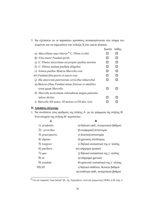 78
3. Να εξετάσετε αν οι παρακάτω προτάσεις ανταποκρίνονται στο νόημα του
κειμένου και να σημειώσετε την ένδειξη Χ στο οικείο πλαίσιο:
Σωστό Λάθος
α) Marcellinus unas litteras58
C. Plinio scribit.
β) Filia maior Fundani periit.
γ) C. Plinius miserrimus est propter puellae mortem.
δ) C. Plinius multum puellam diligebat.
ε) Nomen puellae Minicia Marcella erat.
στ) Fundani filia gravis et suavis erat.
ζ) Illa amicorum paternorum cervicibus inhaerebat.
η) Maiores filiae Fundani minus festivae et amabiles
erant quam Marcella.
θ) Marcella novissimam valetudinem magna patientia
tulisse dicitur.
ι) Marcella XII annos, XI menses et VII dies vixit.
II. Ασκήσεις σύζευξης
1. Να συνδέσετε τους αριθμούς της στήλης Α΄ με τα γράμματα της στήλης Β΄.
Ένα στοιχείο της στήλης Β΄ περισσεύει.
Α Β
1) prudentia α) θηλυκό επιθ., συγκριτικού βαθμού.
2) cervicibus β) αναφορική αντωνυμία
3) praeceptores γ) δεικτική αντωνυμία
4) dignius δ) χρονικός σύνδεσμος
5) longiore ε) θηλυκό ουσιαστικό της α΄ κλίσης
6) puellaris στ) επίρρημα τροπικό
7) qua ζ) θηλυκό ουσιαστικό της γ΄ κλίσης
8) ut η) επίρρημα χρονικό
9) nondum θ) αρσενικό ουσιαστικό της γ΄ κλίσης
10) illi ι) θηλυκό επιθέτου, θετικού βαθμού
ια) ουδέτερο επιθ., συγκριτικού βαθμού
58
Για την έκφραση “unas litteras” βλ. Αχ. Τζαρτζάνου, Λατινική γραμματική, ΟΕΒΔ, § 68, σημ. α΄.
 