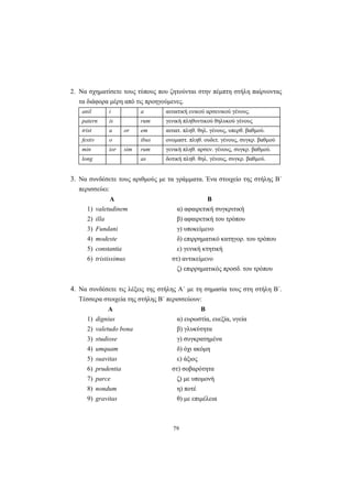 79
2. Να σχηματίσετε τους τύπους που ζητούνται στην πέμπτη στήλη παίρνοντας
τα διάφορα μέρη από τις προηγούμενες.
anil i a αιτιατική ενικού αρσενικού γένους.
patern is rum γενική πληθυντικού θηλυκού γένους
trist a or em αιτιατ. πληθ. θηλ. γένους, υπερθ. βαθμού.
festiv o ibus ονομαστ. πληθ. ουδετ. γένους, συγκρ. βαθμού
min ior sim rum γενική πληθ. αρσεν. γένους, συγκρ. βαθμού.
long as δοτική πληθ. θηλ. γένους, συγκρ. βαθμού.
3. Να συνδέσετε τους αριθμούς με τα γράμματα. Ένα στοιχείο της στήλης Β΄
περισσεύει:
Α Β
1) valetudinem α) αφαιρετική συγκριτική
2) illa β) αφαιρετική του τρόπου
3) Fundani γ) υποκείμενο
4) modeste δ) επιρρηματικό κατηγορ. του τρόπου
5) constantia ε) γενική κτητική
6) tristissimus στ) αντικείμενο
ζ) επιρρηματικός προσδ. του τρόπου
4. Να συνδέσετε τις λέξεις της στήλης Α΄ με τη σημασία τους στη στήλη Β΄.
Τέσσερα στοιχεία της στήλης Β΄ περισσεύουν:
Α Β
1) dignius α) ευρωστία, ευεξία, υγεία
2) valetudo bona β) γλυκύτητα
3) studiose γ) συγκρατημένα
4) umquam δ) όχι ακόμη
5) suavitas ε) άξιος
6) prudentia στ) σοβαρότητα
7) parce ζ) με υπομονή
8) nondum η) ποτέ
9) gravitas θ) με επιμέλεια
 