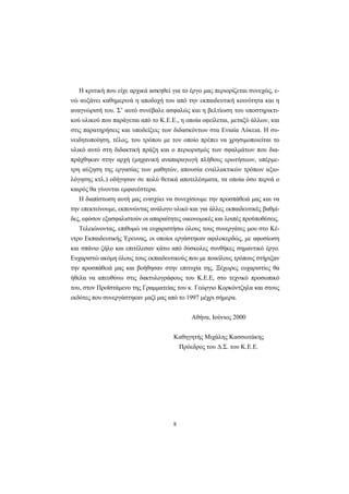 8
Η κριτική που είχε αρχικά ασκηθεί για το έργο μας περιορίζεται συνεχώς, ε-
νώ αυξάνει καθημερινά η αποδοχή του από την εκπαιδευτική κοινότητα και η
αναγνώρισή του. Σ’ αυτό συνέβαλε ασφαλώς και η βελτίωση του υποστηρικτι-
κού υλικού που παράγεται από το Κ.Ε.Ε., η οποία οφείλεται, μεταξύ άλλων, και
στις παρατηρήσεις και υποδείξεις των διδασκόντων στα Ενιαία Λύκεια. Η συ-
νειδητοποίηση, τέλος, του τρόπου με τον οποίο πρέπει να χρησιμοποιείται το
υλικό αυτό στη διδακτική πράξη και ο περιορισμός των σφαλμάτων που δια-
πράχθηκαν στην αρχή (μηχανική αναπαραγωγή πλήθους ερωτήσεων, υπέρμε-
τρη αύξηση της εργασίας των μαθητών, απουσία εναλλακτικών τρόπων αξιο-
λόγησης κτλ.) οδήγησαν σε πολύ θετικά αποτελέσματα, τα οποία όσο περνά ο
καιρός θα γίνονται εμφανέστερα.
Η διαπίστωση αυτή μας ενισχύει να συνεχίσουμε την προσπάθειά μας και να
την επεκτείνουμε, εκπονώντας ανάλογο υλικό και για άλλες εκπαιδευτικές βαθμί-
δες, εφόσον εξασφαλιστούν οι απαραίτητες οικονομικές και λοιπές προϋποθέσεις.
Τελειώνοντας, επιθυμώ να ευχαριστήσω όλους τους συνεργάτες μου στο Κέ-
ντρο Εκπαιδευτικής Έρευνας, οι οποίοι εργάστηκαν αφιλοκερδώς, με αφοσίωση
και σπάνιο ζήλο και επιτέλεσαν κάτω από δύσκολες συνθήκες σημαντικό έργο.
Ευχαριστώ ακόμη όλους τους εκπαιδευτικούς που με ποικίλους τρόπους στήριξαν
την προσπάθειά μας και βοήθησαν στην επιτυχία της. Ξέχωρες ευχαριστίες θα
ήθελα να απευθύνω στις δακτυλογράφους του Κ.Ε.Ε, στο τεχνικό προσωπικό
του, στον Προϊστάμενο της Γραμματείας του κ. Γεώργιο Κορκόντζηλα και στους
εκδότες που συνεργάστηκαν μαζί μας από το 1997 μέχρι σήμερα.
Αθήνα, Ιούνιος 2000
Καθηγητής Μιχάλης Κασσωτάκης
Πρόεδρος του Δ.Σ. του Κ.Ε.Ε.
 