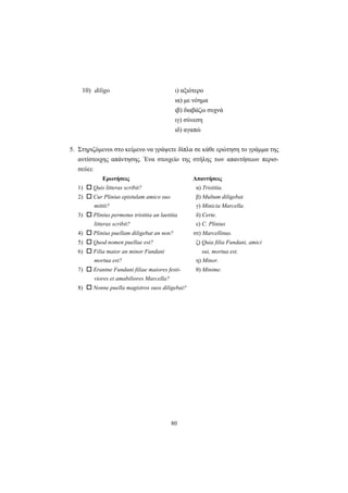 80
10) diligo ι) αξιότερο
ια) με νόημα
ιβ) διαβάζω συχνά
ιγ) σύνεση
ιδ) αγαπώ
5. Στηριζόμενοι στο κείμενο να γράψετε δίπλα σε κάθε ερώτηση το γράμμα της
αντίστοιχης απάντησης. Ένα στοιχείο της στήλης των απαντήσεων περισ-
σεύει:
Ερωτήσεις Απαντήσεις
1) Quis litteras scribit? α) Tristitia.
2) Cur Plinius epistulam amico suo β) Multum diligebat.
mittit? γ) Minicia Marcella.
3) Plinius permotus tristitia an laetitia δ) Certe.
litteras scribit? ε) C. Plinius
4) Plinius puellam diligebat an non? στ) Marcellinus.
5) Quod nomen puellae est? ζ) Quia filia Fundani, amici
6) Filia maior an minor Fundani sui, mortua est.
mortua est? η) Minor.
7) Erantne Fundani filiae maiores festi- θ) Minime.
viores et amabiliores Marcella?
8) Nonne puella magistros suos diligebat?
 