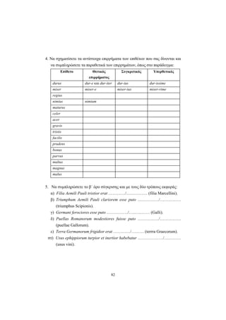 82
4. Να σχηματίσετε τα αντίστοιχα επιρρήματα των επιθέτων που σας δίνονται και
να συμπληρώσετε τα παραθετικά των επιρρημάτων, όπως στο παράδειγμα:
Επίθετο Θετικός
επιρρήματος
Συγκριτικός Υπερθετικός
durus dur-e και dur-iter dur-ius dur-issime
miser miser-e miser-ius miser-rime
regius
nimius nimium
maturus
celer
acer
gravis
tristis
facilis
prudens
bonus
parvus
multus
magnus
malus
5. Να συμπληρώσετε το β΄ όρο σύγκρισης και με τους δύο τρόπους εκφοράς:
α) Filia Aemili Pauli tristior erat …………/…………… (filia Marcellini).
β) Triumphum Aemili Pauli clariorem esse puto ……………/……………
(triumphus Scipionis).
γ) Germani ferociores esse puto ……………/…………… (Galli).
δ) Puellas Romanorum modestiores fuisse puto ……………/……………
(puellae Gallorum).
ε) Terra Germanorum frigidior erat …………/……… (terrra Graecorum).
στ) Usus ephippiorum turpior et inertior habebatur ………………/…………
(usus vini).
 