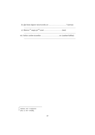 87
δ) Qui homo dignior misericordia est …………………………? (servus)
.....................................................................................................................
ε) Maiores 67
magis pii 68
erant ………………………… (nos)
.....................................................................................................................
στ) Italiae caelum iucundius ………………………… est. (caelum Galliae)
.....................................................................................................................
67
maiores, -um = οι πρόγονοι
68
pius, -a, -um = ευσεβής
 