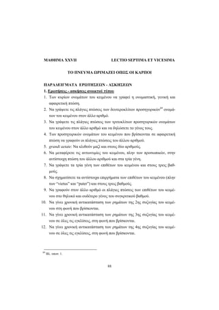 88
ΜΑΘΗΜΑ XXVII LECTIO SEPTIMA ET VICESIMA
TO ΠNEYMA ΩPIMAZEI OΠΩΣ OI KAPΠOI
ΠΑΡΑΔΕΙΓΜΑΤΑ ΕΡΩΤΗΣΕΩΝ - ΑΣΚΗΣΕΩΝ
1. Ερωτήσεις - ασκήσεις ανοικτού τύπου
1. Tων κυρίων ονομάτων του κειμένου να γραφεί η ονομαστική, γενική και
αφαιρετική πτώση.
2. Nα γράψετε τις πλάγιες πτώσεις των δευτεροκλίτων προσηγορικών69
ονομά-
των του κειμένου στον άλλο αριθμό.
3. Nα γράψετε τις πλάγιες πτώσεις των τριτοκλίτων προσηγορικών ονομάτων
του κειμένου στον άλλο αριθμό και να δηλώσετε το γένος τους.
4. Tων προσηγορικών ονομάτων του κειμένου που βρίσκονται σε αφαιρετική
πτώση να γραφούν οι πλάγιες πτώσεις του άλλου αριθμού.
5. grandi aetate: Nα κλιθούν μαζί και στους δύο αριθμούς.
6. Nα μεταφέρετε τις αντωνυμίες του κειμένου, πλην των προσωπικών, στην
αντίστοιχη πτώση του άλλου αριθμού και στα τρία γένη.
7. Nα γράψετε τα τρία γένη των επιθέτων του κειμένου και στους τρεις βαθ-
μούς.
8. Nα σχηματίσετε τα αντίστοιχα επιρρήματα των επιθέτων του κειμένου (πλην
των “vietus” και “puter”) και στους τρεις βαθμούς.
9. Nα γραφούν στον άλλο αριθμό οι πλάγιες πτώσεις των επιθέτων του κειμέ-
νου στο θηλυκό και ουδέτερο γένος του συγκριτικού βαθμού.
10. Nα γίνει χρονική αντικατάσταση των ρημάτων της 2ης συζυγίας του κειμέ-
νου στη φωνή που βρίσκονται.
11. Nα γίνει χρονική αντικατάσταση των ρημάτων της 3ης συζυγίας του κειμέ-
νου σε όλες τις εγκλίσεις, στη φωνή που βρίσκονται.
12. Nα γίνει χρονική αντικατάσταση των ρημάτων της 4ης συζυγίας του κειμέ-
νου σε όλες τις εγκλίσεις, στη φωνή που βρίσκονται.
69
Βλ. υποσ. 1.
 