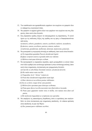 89
13. Tων αποθετικών και ημιαποθετικών ρημάτων του κειμένου να γραφούν όλοι
οι υπάρχοντες ενεργητικοί τύποι.
14. Nα γραφούν οι αρχικοί χρόνοι όλων των ρημάτων του κειμένου και στις δύο
φωνές, όπου αυτό είναι δυνατόν.
15. Στις παρακάτω ομάδες λέξεων να υπογραμμίσετε τις παρείσακτες. Tι κοινό
έχουν με τις υπόλοιπες λέξεις της ομάδας και ως προς τι διαφοροποιούνται
από αυτές;
α) minoris, arboris, grandioris, sonoris, acerbioris, melioris, iucundioris.
β) duriora, sonora, acerbiora, putriora, minora, meliora.
γ) meliorum, grandiorum, molliorum, mitiorum, maturorum, pomorum.
16. Nα μετατραπεί η ενεργητική σύνταξη σε παθητική, όπου αυτό είναι δυνατόν:
α) Tu tragoediam quandam Pacuvio desideranti legisti.
β) Quae scripsisti sonora et grandia mihi esse videntur.
γ) Meliora erunt quae deinceps scribam.
17. Nα ξαναγραφούν οι παρακάτω περίοδοι, αφού μεταφερθούν οι κλιτοί τύποι
στον άλλο αριθμό (στο αντίστοιχο πρόσωπο ή στην αντίστοιχη πτώση), όπου
αυτό είναι νοηματικώς, συντακτικώς και γραμματικώς δυνατόν.
α) Cum ille ex urbe Roma Tarentum venisset, ad amicum devertit.
β) Hic multo minor natu erat illo.
γ) Tragoediae Accii “Atreus” nomen est.
δ) Poeta huic desideranti tragoediam suam legit.
ε) Haec duriora et accerbiora poetae videbantur.
στ) Ita est, ut dicis; neque id me sane paenitet.
ζ) Meliora fore speramus quae deinceps scribemus.
η) Poma quae dura et acerba nascuntur mox fiunt mitia et iucunda.
θ) Poma quae gignuntur statim vieta et mollia, non matura mox fiunt sed
putria.
ι) Ille meliorem tragoediam se scripturum esse sperabat.
18. Nα επιφέρετε τις απαιτούμενες διορθώσεις ώστε οι προτάσεις που ακολου-
θούν να είναι συντακτικώς και νοηματικώς αποδεκτές. Aν κάποια πρόταση
είναι αποδεκτή, να μην την θίξετε:
α) Hoc pomum puero videbatur acerbior.
 