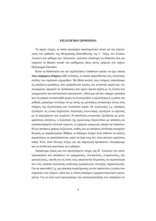 9
ΕΙΣΑΓΩΓΙΚΟ ΣΗΜΕΙΩΜΑ
Το παρόν τεύχος, το οποίο προσφέρει υποστηρικτικό υλικό για την αξιολό-
γηση των μαθητών της Θεωρητικής Κατεύθυνσης της Γ΄ τάξης του Ενιαίου
Λυκείου στο μάθημα των Λατινικών, καλύπτει ολόκληρη τη διδακτέα ύλη και
υπηρετεί το βασικό σκοπό του μαθήματος όπως αυτός ορίζεται στο ισχύον
Πρόγραμμα Σπουδών.
Κατά τη διδασκαλία και την αξιολόγηση ο διδάσκων πρέπει να έχει υπόψη
τους επιμέρους στόχους κάθε ενότητας, οι οποίοι παρατίθενται στις τελευταίες
σελίδες του σχολικού εγχειριδίου. Με βάση αυτούς τους στόχους εκπονήσαμε
τις ασκήσεις-ερωτήσεις, που τροφοδοτούν κυρίως τον γνωστικό τομέα και, συ-
γκεκριμένα, αφορούν σε διαδικασίες που έχουν άμεση σχέση με τη γνώση των
γραμματικών και συντακτικών φαινομένων. Αλλά μια και δεν υπάρχει ερώτηση
που να μπορεί να απαντηθεί χωρίς να λειτουργήσει η αξιολόγηση ή η κρίση του
μαθητή, μπορούμε να πούμε ότι με αυτές τις ερωτήσεις υλοποιούμε όλους τους
στόχους της αξιολόγησης του γνωστικού τομέα. Οι λεξιλογικές λ.χ. ασκήσεις
εξετάζουν τη γνώση λεξιλογίου, δεξιότητες κατανόησης εξετάζουν οι σχετικές
με το περιεχόμενο του κειμένου. Η ικανότητα μετατροπής εξετάζεται με μετα-
φραστικές ασκήσεις, η δεξιότητα της προέκτασης διερευνάται με ασκήσεις σε
κατασκευασμένα λατινικά κείμενα, η ευχέρεια εφαρμογής μπορεί να διαπιστω-
θεί με ασκήσεις χρήσης λεξιλογίου, καθώς και με ασκήσεις σύνδεσης στοιχείων
θεωρίας με παραδείγματα. Βέβαια, οι διάφοροι στόχοι είναι πιθανόν σε πολλές
περιπτώσεις να επικαλύπτονται, αφού τα όριά τους δεν είναι πάντοτε απολύτως
σαφή. Έτσι, όταν δίνουμε λέξεις για την παραγωγή προτάσεων, δοκιμάζουμε
και τη συνθετική ικανότητα των μαθητών.
Αποφύγαμε (όπως και στο προηγούμενο τεύχος της Β΄ Λυκείου) την κατη-
γοριοποίηση των ασκήσεων σε γραμματικές, συντακτικές, ετυμολογικές, ση-
μασιολογικές, επειδή για τη λύση τους απαιτούνται διεργασίες σε περισσότερα
του ενός επίπεδα γλωσσικής ανάλυσης (μορφολογία, σύνταξη, σημασιολογία).
Για να απαντηθεί λ.χ. μια άσκηση συμπλήρωσης κενών απαιτείται η γνώση των
σημασιών των λέξεων, αλλά και η γνώση διαφόρων μορφοσυντακτικών φαινο-
μένων. Για το λόγο αυτό προτιμήσαμε την κατηγοριοποίηση των ασκήσεων σε
 