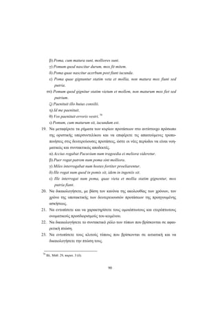 90
β) Poma, cum matura sunt, molliores sunt.
γ) Pomum quod nascitur durum, mox fit mitem.
δ) Poma quae nascitur acerbum post fiunt iucunda.
ε) Poma quae gignuntur statim veta et mollia, non matura mox fiunt sed
putria.
στ) Pomum quod gignitur statim vietum et mollem, non maturum mox fiet sed
putrium.
ζ) Paenituit illo huius consilii.
η) Id me paenituit.
θ) Vos paenituit erroris vestri. 70
ι) Pomum, cum maturum sit, iucundum est.
19. Nα μεταφέρετε τα ρήματα των κυρίων προτάσεων στο αντίστοιχο πρόσωπο
της οριστικής υπερσυντελίκου και να επιφέρετε τις απαιτούμενες τροπο-
ποιήσεις στις δευτερεύουσες προτάσεις, ώστε οι νέες περίοδοι να είναι νοη-
ματικώς και συντακτικώς αποδεκτές.
α) Accius rogabat Pacuvium num tragoedia ei meliora videretur.
β) Puer rogat patrem num poma sint molliora.
γ) Miles interrogabat num hostes fortiter proeliarentur.
δ) Ille rogat num quod in pomis sit, idem in ingeniis sit.
ε) Ille interrogat num poma, quae vieta et mollia statim gignentur, mox
putria fiant.
20. Nα δικαιολογήσετε, με βάση τον κανόνα της ακολουθίας των χρόνων, τον
χρόνο της υποτακτικής των δευτερευουσών προτάσεων της προηγουμένης
ασκήσεως.
21. Nα εντοπίσετε και να χαρακτηρίσετε τους ομοιόπτωτους και ετερόπτωτους
ονοματικούς προσδιορισμούς του κειμένου.
22. Nα δικαιολογήσετε το συντακτικό ρόλο των τύπων που βρίσκονται σε αφαι-
ρετική πτώση.
23. Nα εντοπίσετε τους κλιτούς τύπους που βρίσκονται σε αιτιατική και να
δικαιολογήσετε την πτώση τους.
70
Βλ. Μάθ. 29, παρατ. 3 (δ).
 