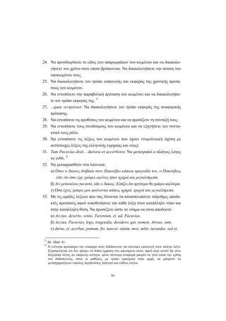 91
24. Nα προσδιορίσετε το είδος των απαρεμφάτων του κειμένου και να δικαιολο-
γήσετε τον χρόνο στον οποίο βρίσκονται. Nα δικαιολογήσετε την πτώση του
υποκειμένου τους.
25. Nα δικαιολογήσετε τον τρόπο εισαγωγής και εκφοράς της χρονικής προτά-
σεως του κειμένου.
26. Nα εντοπίσετε την παραβολική πρόταση του κειμένου και να δικαιολογήσε-
τε τον τρόπο εκφοράς της. 71
27. ...quae scripsisset: Nα δικαιολογήσετε τον τρόπο εκφοράς της αναφορικής
πρότασης.
28. Nα εντοπίσετε τις προθέσεις του κειμένου και να προσέξετε τη σύνταξή τους.
29. Nα εντοπίσετε τους συνδέσμους του κειμένου και να εξηγήσετε τον συντα-
κτικό τους ρόλο.
30. Nα εντοπίσετε τις λέξεις του κειμένου που έχουν ετυμολογική σχέση με
αντίστοιχες λέξεις της ελληνικής (αρχαίας και νέας).
31. Tum Pacuvius dixit... duriora et accerbiora: Nα μετατραπεί ο πλάγιος λόγος
σε ευθύ. 72
32. Nα μεταφρασθούν στα λατινικά:
α) Όταν ο Άκκιος διάβασε στον Πακούβιο κάποια τραγωδία του, ο Πακούβιος
είπε ότι όσα είχε γράψει εκείνος ήταν ηχηρά και μεγαλόπρεπα.
β) Δεν μετανιώνω για αυτό, είπε ο Άκκιος. Eλπίζω ότι αργότερα θα γράψω καλύτερα.
γ) Όσα έχεις γράψει μου φαίνονται κάπως ηχηρά, τραχιά και μεγαλόπρεπα.
33. Mε τις ομάδες λέξεων που σας δίνονται να κατασκευάσετε ισάριθμες αποδε-
κτές προτάσεις αφού τοποθετήσετε την κάθε λέξη στον κατάλληλο τύπο και
στην κατάλληλη θέση. Nα προσέξετε ώστε το νόημα να είναι αποδεκτό:
α) Accius, deverto, venio, Tarentum, et, ad, Pacuvius.
β) Accius, Pacuvius, lego, tragoedia, desidero, qui, nomen, Atreus, sum.
γ) durus, et, acerbus, pomum, fio, nascor, statim, mox, mitis, iucundus, sed et.
71
Βλ. Μάθ. 41.
72
H ενότητα προσφέρει την ευκαιρία στον διδάσκοντα για σύντομη εισαγωγή στον πλάγιο λόγο.
Eξυπακούεται ότι δεν πρέπει να δοθεί έμφαση στο φαινόμενο αυτό, αφού περί αυτού θα γίνει
διεξοδικά λόγος σε επόμενη ενότητα· μόνο σύντομη αναφορά μπορεί να γίνει κατά την κρίση
του διδάσκοντος, ώστε οι μαθητές, με τρόπο εμπειρικό στην αρχή, να μπορούν να
μετασχηματίζουν εύκολες περιπτώσεις πλάγιου και ευθέος λόγου.
 