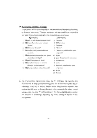 95
ΙV. Ερωτήσεις - ασκήσεις σύζευξης
1. Στηριζόμενοι στο κείμενο να γράψετε δίπλα σε κάθε ερώτηση το γράμμα της
αντίστοιχης απάντησης. Tέσσερις προτάσεις που καταχωρίζονται στη στήλη
των απαντήσεων δεν ανταποκρίνονται σε αντίστοιχες ερωτήσεις.
Ερωτήσεις Απαντήσεις
1) Quis ex urbe Roma Tarentum venit? α) Pacuvius.
2) Eratne Pacuvius maior natu an
Accius?
β)
γ)
Ad Pacuvium.
Tarentum.
3) Ubi Accius devertit? δ) “Atreus”.
4) Ubi Pacuvius grandi iam aetate
recessit?
ε) “Sonora et grandia sunt, quae
scripsisti”.
5) Quod nomen tragoediae erat, quam
Accius Pacuvio legit?
στ)
ζ)
Nemo.
Quae dura et acerba nascuntur.
6) Quid Pacuvius dixit Accio? η) Minime vero.
7)
8)
Sperabatne Accius se meliora
deinceps scripturum esse?
Quae poma fiunt mitia et iucunda?
θ)
ι)
Certe.
Sonora et grandia sunt, quae
scripserat.
ια) Accius.
ιβ) Romam.
2. Nα αντιστοιχίσετε τις λατινικές λέξεις της A΄ στήλης με τις σημασίες που
δίνονται στη B΄ στήλη αναγράφοντας μέσα στο πλαίσιο τον αριθμό της α-
ντίστοιχης λέξης της A΄ στήλης. Στη B΄ στήλη υπάρχουν δύο σημασίες των
οποίων δεν δίδεται η αντίστοιχη λατινική λέξη, την οποία θα πρέπει να συ-
μπληρώσετε, ενώ στην A΄ στήλη υπάρχουν δύο λατινικές λέξεις των οποίων
δεν δίδονται οι αντίστοιχες σημασίες, τις οποίες επίσης θα πρέπει να συ-
μπληρώσετε:
 