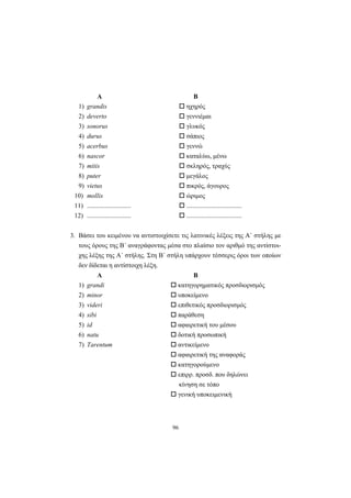 96
Α Β
1) grandis ηχηρός
2) deverto γεννιέμαι
3) sonorus γλυκός
4) durus σάπιος
5) acerbus γεννώ
6) nascor καταλύω, μένω
7) mitis σκληρός, τραχύς
8) puter μεγάλος
9) vietus πικρός, άγουρος
10) mollis ώριμος
11) ........................... ..................................
12) ........................... ..................................
3. Bάσει του κειμένου να αντιστοιχίσετε τις λατινικές λέξεις της A΄ στήλης με
τους όρους της B΄ αναγράφοντας μέσα στο πλαίσιο τον αριθμό της αντίστοι-
χης λέξης της A΄ στήλης. Στη B΄ στήλη υπάρχουν τέσσερις όροι των οποίων
δεν δίδεται η αντίστοιχη λέξη.
Α Β
1) grandi κατηγορηματικός προσδιορισμός
2) minor υποκείμενο
3) videri επιθετικός προσδιορισμός
4) sibi παράθεση
5) id αφαιρετική του μέσου
6) natu δοτική προσωπική
7) Tarentum αντικείμενο
αφαιρετική της αναφοράς
κατηγορούμενο
επιρρ. προσδ. που δηλώνει
κίνηση σε τόπο
γενική υποκειμενική
 