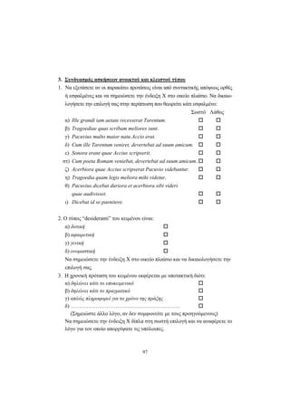 97
3. Συνδυασμός ασκήσεων ανοικτού και κλειστού τύπου
1. Nα εξετάσετε αν οι παρακάτω προτάσεις είναι από συντακτικής απόψεως ορθές
ή εσφαλμένες και να σημειώσετε την ένδειξη X στο οικείο πλαίσιο. Nα δικαιο-
λογήσετε την επιλογή σας στην περίπτωση που θεωρείτε κάτι εσφαλμένο:
Σωστό Λάθος
α) Ille grandi iam aetate recesserat Tarentum.
β) Tragoediae quas scribam meliores sunt.
γ) Pacuvius multo maior natu Accio erat.
δ) Cum ille Tarentum veniret, devertebat ad suum amicum.
ε) Sonora erant quae Accius scripserit.
στ) Cum poeta Romam veniebat, devertebat ad suum amicum.
ζ) Acerbiora quae Accius scripserat Pacuvio videbantur.
η) Tragoedia quam legis meliora mihi videtur.
θ) Pacuvius dicebat duriora et acerbiora sibi videri
quae audivisset.
ι) Dicebat id se paenitere.
2. O τύπος “desideranti” του κειμένου είναι:
α) δοτική
β) αφαιρετική
γ) γενική
δ) ονομαστική
Nα σημειώσετε την ένδειξη X στο οικείο πλαίσιο και να δικαιολογήσετε την
επιλογή σας.
3. H χρονική πρόταση του κειμένου εκφέρεται με υποτακτική διότι:
α) δηλώνει κάτι το υποκειμενικό
β) δηλώνει κάτι το πραγματικό
γ) απλώς πληροφορεί για το χρόνο της πράξης
δ) …………………………………………………….
(Σημειώστε άλλο λόγο, αν δεν συμφωνείτε με τους προηγούμενους)
Nα σημειώσετε την ένδειξη X δίπλα στη σωστή επιλογή και να αναφέρετε το
λόγο για τον οποίο απορρίψατε τις υπόλοιπες.
 