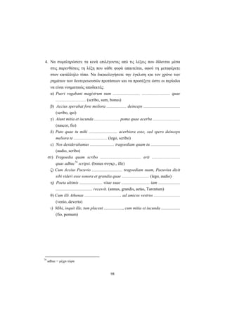 98
4. Nα συμπληρώσετε τα κενά επιλέγοντας από τις λέξεις που δίδονται μέσα
στις παρενθέσεις τη λέξη που κάθε φορά απαιτείται, αφού τη μεταφέρετε
στον κατάλληλο τύπο. Nα δικαιολογήσετε την έγκλιση και τον χρόνο των
ρημάτων των δευτερευουσών προτάσεων και να προσέξετε ώστε οι περίοδοι
να είναι νοηματικώς αποδεκτές:
α) Pueri rogabant magistrum num .......................... ........................... quae
............................. (scribo, sum, bonus)
β) Accius sperabat fore meliora ................... deinceps ...................................
(scribo, qui)
γ) Aiunt mitia et iucunda ........................ poma quae acerba ..........................
(nascor, fio)
δ) Puto quae tu mihi ........................... acerbiora esse, sed spero deinceps
meliora te ................................ (lego, scribo)
ε) Nos desiderabamus ....................... tragoediam quam tu ............................
(audio, scribo)
στ) Tragoedia quam scribo ....................................... erit ...........................
quas adhuc74
scripsi. (bonus συγκρ., ille)
ζ) Cum Accius Pacuvio ............................. tragoediam suam, Pacuvius dixit
sibi videri esse sonora et grandia quae .......................... (lego, audio)
η) Poeta ultimis ...................... vitae suae ........................... iam .....................
................................... recessit. (annus, grandis, aetas, Tarentum)
θ) Cum illi Athenas .................................., ad amicos vestros .........................
(venio, deverto)
ι) Mihi, inquit ille, tum placent .................., cum mitia et iucunda ..................
(fio, pomum)
74
adhuc = μέχρι τώρα
 
