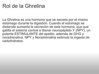 Rol de la Ghrelina La Ghrelina es una hormona que se secreta por el mismo estómago durante la digestión. Cuando el estomago se distiende aumenta la secreción de esta hormona, que que gatilla el sistema central a liberar neuropéptido Y (NPY), un potente ESTIMULANTE del apetito, además de GHG y noradrenalina. NPY y Noradrenalina estimula la ingesta de carbohidratos. 