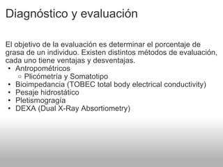 Diagnóstico y evaluación El objetivo de la evaluación es determinar el porcentaje de grasa de un individuo. Existen distintos métodos de evaluación, cada uno tiene ventajas y desventajas. Antropométricos Plicómetría y Somatotipo Bioimpedancia (TOBEC total body electrical conductivity) Pesaje hidrostático Pletismogragía  DEXA (Dual X-Ray Absortiometry) 