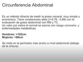Circunferencia Abdominal Es un método idirecto de medir la grasa visceral, muy simple y económico. Tiene corelaciones altas (r=0,76 - 0,88) con la evaluación de grasa abdominal con RM y TC . Un valor por sobre el normal se asocia con riesgo coronario, y enfermedades metabólicas. Hombres: >102cm Mujeres: >88cm Se mide en el perímetro más ancho a nivel abdominal (debajo de la cintura) 