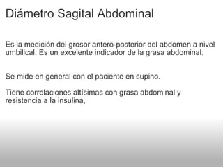 Diámetro Sagital Abdominal Es la medición del grosor antero-posterior del abdomen a nivel umbilical. Es un excelente indicador de la grasa abdominal. Se mide en general con el paciente en supino. Tiene correlaciones altísimas con grasa abdominal y resistencia a la insulina,  