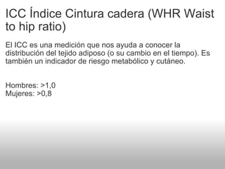 ICC Índice Cintura cadera (WHR Waist to hip ratio) El ICC es una medición que nos ayuda a conocer la distribución del tejido adiposo (o su cambio en el tiempo). Es también un indicador de riesgo metabólico y cutáneo. Hombres: >1,0 Mujeres: >0,8 