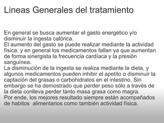 Lineas Generales del tratamiento En general se busca aumentar el gasto energético y/o disminuir la ingesta calórica. El aumento del gasto se puede realizar mediante la actividad física, y en general los medicamentos fallan ya que aumentan de forma sinergista la frecuencia cardíaca y la presión sanguínea. La disminución de la ingesta se realiza mediante la dieta, y algunos medicamentos pueden inhibir el apetito o disminuir la captación del grasas o carbohidratos en el intestino. Sin embargo se ha demostrado que perder peso sólo a través de la dieta conlleva perder tanto masa grasa como magra. Por ende, los mejores resultado siempre están acompañados de habitos  alimentarios como también actividad física. 