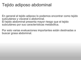 Tejido adiposo abdominal En general el tejido adiposo lo podemos encontrar como tejido subcutáneo y visceral o abdominal. El tejido abdominal presenta mayor riesgo que el tejido subcutáneo por sus características metabólica. Por esto varias evaluaciones importantes están destinadas a buscar grasa abdominal. 