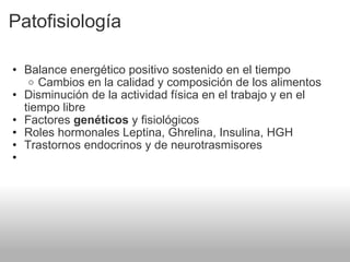 Patofisiología Balance energético positivo sostenido en el tiempo Cambios en la calidad y composición de los alimentos Disminución de la actividad física en el trabajo y en el tiempo libre Factores  genéticos  y fisiológicos Roles hormonales Leptina, Ghrelina, Insulina, HGH Trastornos endocrinos y de neurotrasmisores   