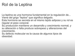 Rol de la Leptina La leptina es una hormona fundamental en la regulación de...  Viene del grigo "leptos" que significa delgado. Esta hormona se secreta en el mismo tejido adiposo y su rol es regular el peso corporal.  Su producción mantiene un desarrollo y crecimiento normal, y su alteración o falta produce sobrepeso y alteraciones del crecimiento. Su defecto molecular es la causa de algunos tipos de obesidad. 