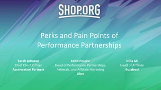 Perks and Pain Points of
Performance Partnerships
Sarah Johnson
Chief Client Officer
Acceleration Partners
Keith Posehn
Head of Performance Partnerships,
Referrals, and Affiliate Marketing
Uber
Nilla Ali
Head of Affiliate
Buzzfeed
 