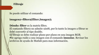 Filtraje
Se puede utilizar el comando:
imagen2=filter2(filter,Imagen);
Dónde: filter es la matriz filtro.
El comando filter2 no admite uint8, por lo tanto la imagen a filtrar se
debe convertir al tipo double.
El filtraje se debe realizar plano por plano en una imagen RGB.
Se agrega ruido a una imagen con el comando imnoise. Revisar los
archivos de ayuda de Matlab para mas información.
 