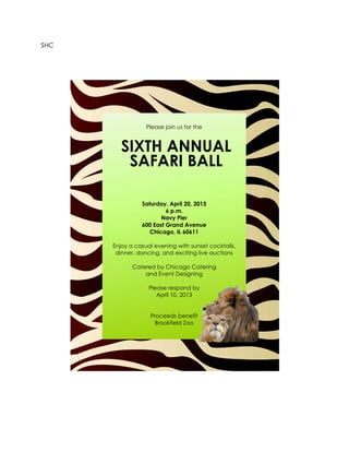 SHC




                  Please join us for the


         SIXTH ANNUAL
          SAFARI BALL

                Saturday, April 20, 2013
                         6 p.m.
                       Navy Pier
                600 East Grand Avenue
                   Chicago, IL 60611

      Enjoy a casual evening with sunset cocktails,
       dinner, dancing, and exciting live auctions

             Catered by Chicago Catering
                 and Event Designing

                   Please respond by
                      April 10, 2013


                   Proceeds benefit
                     Brookfield Zoo
 