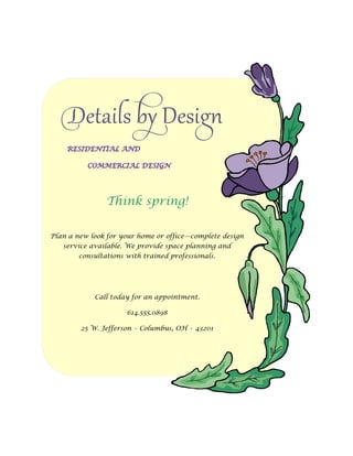 Details by Design

                Think spring!

Plan a new look for your home or office—complete design
   service available. We provide space planning and
        consultations with trained professionals.




            Call today for an appointment.

                      614.555.0898

        25 W. Jefferson • Columbus, OH • 43201
 