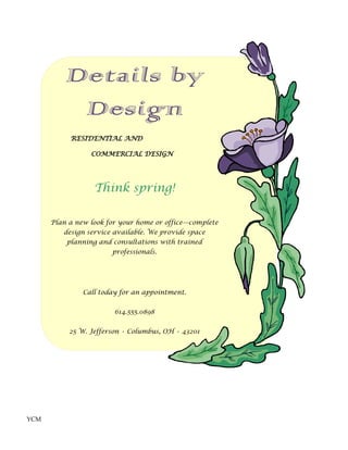 Details by
           Design
           RESIDENTIAL AND

                 COMMERCIAL DESIGN




                  Think spring!

      Plan a new look for your home or office—complete
         design service available. We provide space
          planning and consultations with trained
                       professionals.




               Call today for an appointment.


                        614.555.0898


           25 W. Jefferson • Columbus, OH • 43201




YCM
 