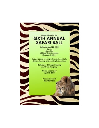 Please join us for the

  SIXTH ANNUAL
   SAFARI BALL
          Saturday, April 20, 2013
                   6 p.m.
                 Navy Pier
          600 East Grand Avenue
             Chicago, IL 60611

Enjoy a casual evening with sunset cocktails,
 dinner, dancing, and exciting live auctions

       Catered by Chicago Catering
           and Event Designing

             Please respond by
                April 10, 2013


              Proceeds benefit
               Brookfield Zoo
 