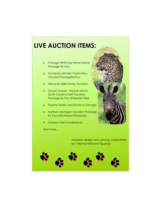LIVE AUCTION ITEMS:

    Chicago White Sox Home Game
    Package for Two

    Hacienda del Mar, Puerto Rico
    VacationPackageforFour

    Wisconsin Dells Family Vacation

    Ocean Course – Kiawah Island,
    South Carolina Golf Vacation
    Package for Four (Parkside Villa)

    Theatre Tickets and Dinner in Chicago

    Northern Michigan Vacation Package
    for Two (Old Mission Peninsula)

    Outdoor Tree Candelabras

  And more…



                       Invitation design and printing underwritten
                       by: Yelymar Feliciano Figueroa
 