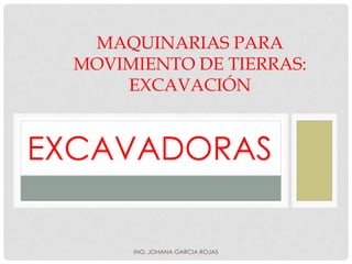MAQUINARIAS PARA
MOVIMIENTO DE TIERRAS:
EXCAVACIÓN
EXCAVADORAS
ING. JOHANA GARCIA ROJAS
 