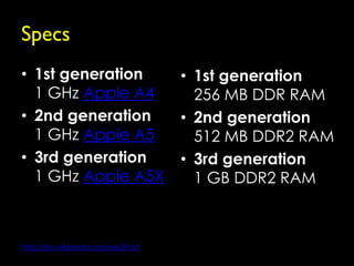 Specs
• 1st generation                    • 1st generation
  1 GHz Apple A4                      256 MB DDR RAM
• 2nd generation                    • 2nd generation
  1 GHz Apple A5                      512 MB DDR2 RAM
• 3rd generation                    • 3rd generation
  1 GHz Apple A5X                     1 GB DDR2 RAM



http://en.wikipedia.org/wiki/IPad
 