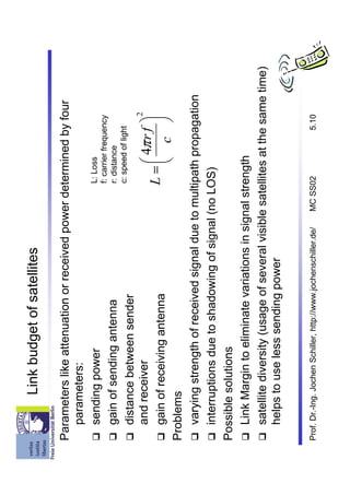 Link budget of satellites

Parameters like attenuation or received power determined by four
   parameters:
   sending power                                     L: Loss
                                                     f: carrier frequency
   gain of sending antenna                           r: distance
                                                     c: speed of light
   distance between sender
                                                                         2
   and receiver                                              4π r f 
   gain of receiving antenna                         L=               
                                                             c 
Problems
   varying strength of received signal due to multipath propagation
   interruptions due to shadowing of signal (no LOS)
Possible solutions
   Link Margin to eliminate variations in signal strength
   satellite diversity (usage of several visible satellites at the same time)
   helps to use less sending power


Prof. Dr.-Ing. Jochen Schiller, http://www.jochenschiller.de/   MC SS02   5.10
 