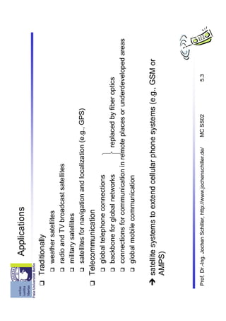 Applications

    Traditionally
         weather satellites
         radio and TV broadcast satellites
         military satellites
         satellites for navigation and localization (e.g., GPS)
    Telecommunication
         global telephone connections
         backbone for global networks        replaced by fiber optics
         connections for communication in remote places or underdeveloped areas
         global mobile communication


    satellite systems to extend cellular phone systems (e.g., GSM or
    AMPS)




Prof. Dr.-Ing. Jochen Schiller, http://www.jochenschiller.de/   MC SS02   5.3
 