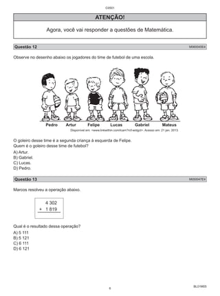 BL01M05 
ATENÇÃO! 
Agora, você vai responder a questões de Matemática. 
Questão 12 M060045E4 
Observe no desenho abaixo os jogadores do time de futebol de uma escola. 
Pedro Artur Felipe Lucas Gabriel Mateus 
Disponível em: <www.linkwithin.com/lcarn?rcf-widgct>. Acesso em: 21 jan. 2013. 
O goleiro desse time é a segunda criança à esquerda de Felipe. 
Quem é o goleiro desse time de futebol? 
A) Artur. 
B) Gabriel. 
C) Lucas. 
D) Pedro. 
Questão 13 M050047E4 
Marcos resolveu a operação abaixo. 
4 302 
+ 1 819 
Qual é o resultado dessa operação? 
A) 5 111 
B) 5 121 
C) 6 111 
D) 6 121 
C0501 
6 
 