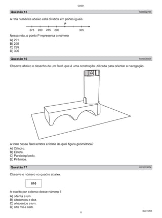 Questão 15 M050027E4 
A reta numérica abaixo está dividida em partes iguais. 
BL01M05 
275 280 285 290 305 
Nessa reta, o ponto P representa o número 
A) 291 
B) 295 
C) 299 
D) 300 
Questão 16 M050060E4 
Observe abaixo o desenho de um farol, que é uma construção utilizada para orientar a navegação. 
A torre desse farol lembra a forma de qual figura geométrica? 
A) Cilindro. 
B) Esfera. 
C) Paralelepípedo. 
D) Pirâmide. 
Questão 17 M030136E4 
Observe o número no quadro abaixo. 
810 
A escrita por extenso desse número é 
A) oitenta e um. 
B) oitocentos e dez. 
C) oitocentos e um. 
D) oito mil e cem. 
C0501 
8 
 