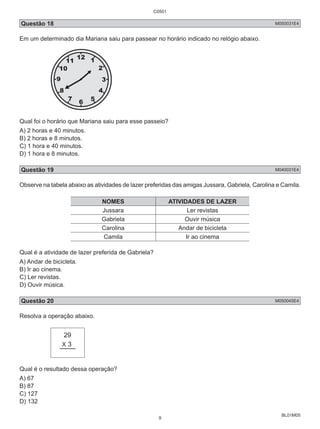 Questão 18 M050031E4 
Em um determinado dia Mariana saiu para passear no horário indicado no relógio abaixo. 
Qual foi o horário que Mariana saiu para esse passeio? 
A) 2 horas e 40 minutos. 
B) 2 horas e 8 minutos. 
C) 1 hora e 40 minutos. 
D) 1 hora e 8 minutos. 
Questão 19 M040031E4 
Observe na tabela abaixo as atividades de lazer preferidas das amigas Jussara, Gabriela, Carolina e Camila. 
BL01M05 
NOMES ATIVIDADES DE LAZER 
Jussara Ler revistas 
Gabriela Ouvir música 
Carolina Andar de bicicleta 
Camila Ir ao cinema 
Qual é a atividade de lazer preferida de Gabriela? 
A) Andar de bicicleta. 
B) Ir ao cinema. 
C) Ler revistas. 
D) Ouvir música. 
Questão 20 M050045E4 
Resolva a operação abaixo. 
29 
X 3 
Qual é o resultado dessa operação? 
A) 67 
B) 87 
C) 127 
D) 132 
C0501 
9 
 