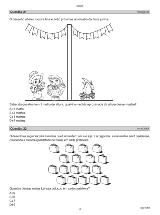 C0501 
Questão 21 M050057E4 
O desenho abaixo mostra Ana e João próximos ao mastro da festa junina. 
Sabendo que Ana tem 1 metro de altura, qual é a medida aproximada da altura desse mastro? 
A) 1 metro. 
B) 2 metros. 
C) 3 metros. 
D) 4 metros. 
Questão 22 M030085E4 
O desenho a seguir mostra as malas que Larissa tem em sua loja. Ela organizou essas malas em 3 prateleiras, 
colocando a mesma quantidade de malas em cada prateleira. 
BL01M05 
Quantas dessas malas Larissa colocou em cada prateleira? 
A) 9 
B) 8 
C) 7 
D) 6 
10 
 