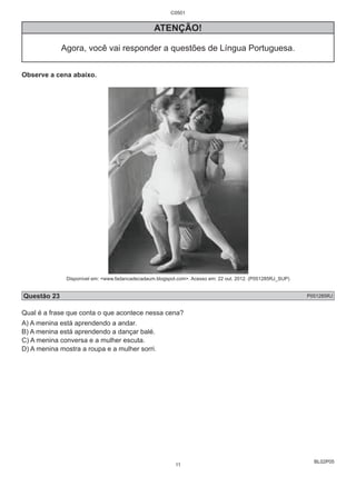 BL02P05 
C0501 
ATENÇÃO! 
Agora, você vai responder a questões de Língua Portuguesa. 
Observe a cena abaixo. 
Disponível em: <www.fadancadecadaum.blogspot.com>. Acesso em: 22 out. 2012. (P051285RJ_SUP) 
Questão 23 P051285RJ 
Qual é a frase que conta o que acontece nessa cena? 
A) A menina está aprendendo a andar. 
B) A menina está aprendendo a dançar balé. 
C) A menina conversa e a mulher escuta. 
D) A menina mostra a roupa e a mulher sorri. 
11 
 