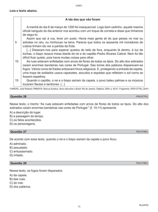 BL02P05 
Leia o texto abaixo. 
5 
10 
15 
C0501 
A ida dos que não foram 
A manhã do dia 8 de março de 1500 foi inesquecível. Logo bem cedinho, aquele mesmo 
oficial narigudo do dia anterior nos acordou com um toque de corneta e disse que tínhamos 
de segui-lo. 
Assim que saí à rua, levei um susto. Havia mais gente ali do que peixes no mar ou 
estrelas no céu, ou minhocas na terra. Parecia que todos os sessenta mil moradores de 
Lisboa tinham ido ver a partida da frota. 
[...] Disseram-nos para esperar quietos do lado de fora, enquanto lá dentro, à luz de 
tochas, o bispo rezava missa diante do rei e do capitão Pedro Álvares Cabral. Nem foi tão 
difícil ficar quieto, pois havia muitas coisas para olhar. 
As ruas estavam enfeitadas com arcos de flores de todos os tipos. Do alto dos sobrados 
caíam enormes bandeiras nas cores de Portugal. Das torres dos palácios disparavam-se 
fogos. Vários coros de frades entoavam hinos religiosos. E, protegendo a entrada da capela, 
uma tropa de soldados usava capacetes, escudos e espadas que refletiam o sol como se 
fossem espelhos. 
Quando o capitão, o rei e o bispo saíram da capela, o povo bateu palmas e os músicos 
tocaram flautas e tambores. [...] 
TORERO, José Roberto; PIMENTA, Marcus Aurelius. Nuno descobre o Brasil. Rio de Janeiro: Objetiva, 2004. p. 40-41. Fragmento. (P051277RJ_SUP) 
Questão 26 P051277RJ 
Nesse texto, o trecho “As ruas estavam enfeitadas com arcos de flores de todos os tipos. Do alto dos 
sobrados caíam enormes bandeiras nas cores de Portugal.” (ℓ. 10-11) apresenta 
A) a descrição do lugar. 
B) a passagem do tempo. 
C) os fatos acontecidos. 
D) os personagens. 
Questão 27 P051279RJ 
De acordo com esse texto, quando o rei e o bispo saíram da capela o povo ficou 
A) admirado. 
B) assustado. 
C) entusiasmado. 
D) irritado. 
Questão 28 P051278RJ 
Nesse texto, os fogos foram disparados 
A) da capela. 
B) das ruas. 
C) do mar. 
D) dos palácios. 
13 
 
