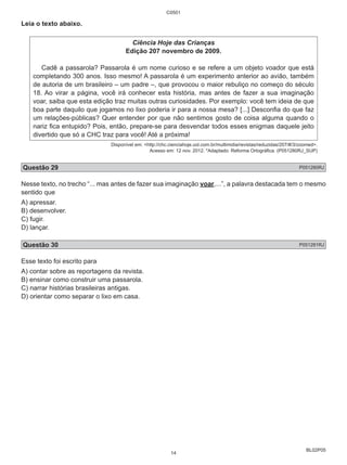 BL02P05 
Leia o texto abaixo. 
C0501 
Ciência Hoje das Crianças 
Edição 207 novembro de 2009. 
Cadê a passarola? Passarola é um nome curioso e se refere a um objeto voador que está 
completando 300 anos. Isso mesmo! A passarola é um experimento anterior ao avião, também 
de autoria de um brasileiro – um padre –, que provocou o maior rebuliço no começo do século 
18. Ao virar a página, você irá conhecer esta história, mas antes de fazer a sua imaginação 
voar, saiba que esta edição traz muitas outras curiosidades. Por exemplo: você tem ideia de que 
boa parte daquilo que jogamos no lixo poderia ir para a nossa mesa? [...] Desconfia do que faz 
um relações-públicas? Quer entender por que não sentimos gosto de coisa alguma quando o 
nariz fica entupido? Pois, então, prepare-se para desvendar todos esses enigmas daquele jeito 
divertido que só a CHC traz para você! Até a próxima! 
Disponível em: <http://chc.cienciahoje.uol.com.br/multimidia/revistas/reduzidas/207/#/3/zoomed>. 
Acesso em: 12 nov. 2012. *Adaptado: Reforma Ortográfica. (P051280RJ_SUP) 
Questão 29 P051280RJ 
Nesse texto, no trecho “... mas antes de fazer sua imaginação voar,...”, a palavra destacada tem o mesmo 
sentido que 
A) apressar. 
B) desenvolver. 
C) fugir. 
D) lançar. 
Questão 30 P051281RJ 
Esse texto foi escrito para 
A) contar sobre as reportagens da revista. 
B) ensinar como construir uma passarola. 
C) narrar histórias brasileiras antigas. 
D) orientar como separar o lixo em casa. 
14 
 