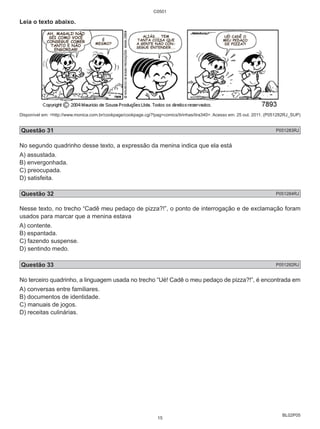 BL02P05 
Leia o texto abaixo. 
C0501 
Disponível em: <http://www.monica.com.br/cookpage/cookpage.cgi?!pag=comics/tirinhas/tira340>. Acesso em: 25 out. 2011. (P051282RJ_SUP) 
Questão 31 P051283RJ 
No segundo quadrinho desse texto, a expressão da menina indica que ela está 
A) assustada. 
B) envergonhada. 
C) preocupada. 
D) satisfeita. 
Questão 32 P051284RJ 
Nesse texto, no trecho “Cadê meu pedaço de pizza?!”, o ponto de interrogação e de exclamação foram 
usados para marcar que a menina estava 
A) contente. 
B) espantada. 
C) fazendo suspense. 
D) sentindo medo. 
Questão 33 P051282RJ 
No terceiro quadrinho, a linguagem usada no trecho “Ué! Cadê o meu pedaço de pizza?!”, é encontrada em 
A) conversas entre familiares. 
B) documentos de identidade. 
C) manuais de jogos. 
D) receitas culinárias. 
15 
 
