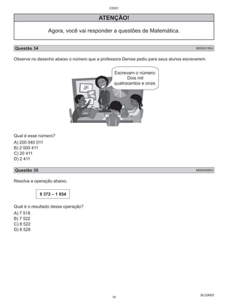 BL02M05 
ATENÇÃO! 
Agora, você vai responder a questões de Matemática. 
Questão 34 M050015E4 
Observe no desenho abaixo o número que a professora Denise pediu para seus alunos escreverem. 
Qual é esse número? 
A) 200 040 011 
B) 2 000 411 
C) 20 411 
D) 2 411 
Questão 35 M050046E4 
Resolva a operação abaixo. 
9 372 – 1 854 
Qual é o resultado dessa operação? 
A) 7 518 
B) 7 522 
C) 8 522 
D) 8 528 
C0501 
16 
 