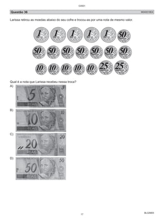 Questão 36 M040018E4 
Larissa retirou as moedas abaixo do seu cofre e trocou-as por uma nota de mesmo valor. 
BL02M05 
Qual é a nota que Larissa recebeu nessa troca? 
A) 
B) 
C) 
D) 
C0501 
17 
 