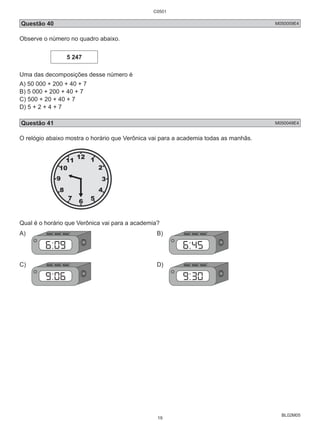 C0501 
Questão 40 M050059E4 
Observe o número no quadro abaixo. 
BL02M05 
5 247 
Uma das decomposições desse número é 
A) 50 000 + 200 + 40 + 7 
B) 5 000 + 200 + 40 + 7 
C) 500 + 20 + 40 + 7 
D) 5 + 2 + 4 + 7 
Questão 41 M050049E4 
O relógio abaixo mostra o horário que Verônica vai para a academia todas as manhãs. 
Qual é o horário que Verônica vai para a academia? 
A) B) 
C) D) 
19 
 
