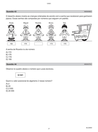 C0501 
Questão 43 M050058E4 
O desenho abaixo mostra as crianças ordenadas de acordo com a senha que receberam para ganharem 
pipoca. Essas senhas são compostas por números que seguem um padrão. 
BL02M05 
Paula Miguel Ricardo Bruno Taís 
182 179 173 170 
A senha de Ricardo é a de número 
A) 172 
B) 176 
C) 178 
D) 180 
Questão 44 M050037E4 
Observe no quadro abaixo o número que Lucas escreveu. 
32 841 
Qual é o valor posicional do algarismo 2 nesse número? 
A) 2 
B) 20 
C) 2 000 
D) 20 000 
21 
 