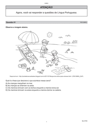 BL01P05 
C0501 
ATENÇÃO! 
Agora, você vai responder a questões de Língua Portuguesa. 
Questão 01 P051286RJ 
Observe a imagem abaixo. 
Disponível em: <http://portaldemanualidades.blogspot.com.br/2011/07/dibujos-de-verano-para-colorear.html>. (P051286RJ_SUP) 
Qual é a frase que descreve o que acontece nessa cena? 
A) As crianças mergulham no mar. 
B) As crianças se enterram na areia. 
C) Os meninos brincam com os bichos enquanto a menina toma sol. 
D) Os meninos brincam na areia enquanto a menina dorme na cadeira. 
1 
 
